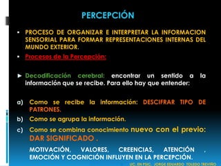  PROCESO DE ORGANIZAR E INTERPRETAR LA INFORMACION
SENSORIAL PARA FORMAR REPRESENTACIONES INTERNAS DEL
MUNDO EXTERIOR.
 Procesos de la Percepción:
► Decodificación cerebral: encontrar un sentido a la
información que se recibe. Para ello hay que entender:
a) Como se recibe la información: DESCIFRAR TIPO DE
PATRONES.
b) Como se agrupa la información.
c) Como se combina conocimiento nuevo con el previo:
DAR SIGNIFICADO .
MOTIVACIÓN, VALORES, CREENCIAS, ATENCIÓN ,
EMOCIÓN Y COGNICIÓN INFLUYEN EN LA PERCEPCIÓN.
PERCEPCIÓN
 LIC. EN PSIC. JORGE EDUARDO TOLEDO TREVIÑO
 
