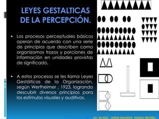 LEYES GESTALTICAS
DE LA PERCEPCIÓN.
 Los procesos perceptuales básicos
operan de acuerdo con una serie
de principios que describen como
organizamos trozos y porciones de
información en unidades provistas
de significado.
 A estos procesos se les llama Leyes
Gestálticas de la Organización,
según Wertheimer , 1923, logrando
descubrir diversos principios para
los estímulos visuales y auditivos.
 LIC. EN PSIC. JORGE EDUARDO TOLEDO TREVIÑO
 