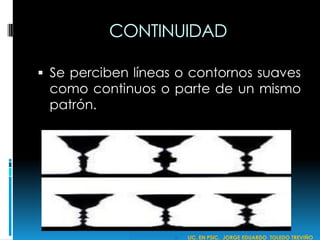 CONTINUIDAD
 Se perciben líneas o contornos suaves
como continuos o parte de un mismo
patrón.
 LIC. EN PSIC. JORGE EDUARDO TOLEDO TREVIÑO
 