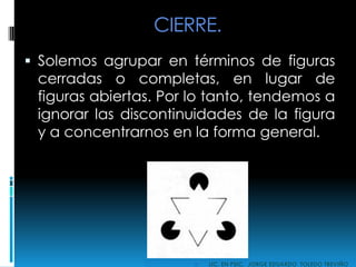 CIERRE.
 Solemos agrupar en términos de figuras
cerradas o completas, en lugar de
figuras abiertas. Por lo tanto, tendemos a
ignorar las discontinuidades de la figura
y a concentrarnos en la forma general.
 LIC. EN PSIC. JORGE EDUARDO TOLEDO TREVIÑO
 