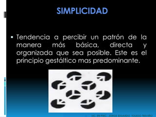 SIMPLICIDAD
 Tendencia a percibir un patrón de la
manera más básica, directa y
organizada que sea posible. Este es el
principio gestáltico mas predominante.
 LIC. EN PSIC. JORGE EDUARDO TOLEDO TREVIÑO
 