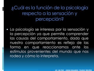¿Cuál es la función de la psicología
respecto a la sensación y
percepción?
 La psicología se interesa por la sensación y
la percepción ya que permite comprender
las causas del comportamiento, dado que
nuestro comportamiento es reflejo de las
forma en que reaccionamos ante los
estímulos provenientes del mundo que nos
rodea y cómo lo interpreta.
 LIC. EN PSIC. JORGE EDUARDO TOLEDO TREVIÑO
 