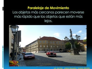 Paralelaje de Movimiento
Los objetos más cercanos parecen moverse
más rápido que los objetos que están más
lejos.
 LIC. EN PSIC. JORGE EDUARDO TOLEDO TREVIÑO
 