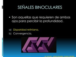 SEÑALES BINOCULARES
 Son aquellas que requieren de ambos
ojos para percibir la profundidad.
a) Disparidad retiniana.
b) Convergencia.
 LIC. EN PSIC. JORGE EDUARDO TOLEDO TREVIÑO
 
