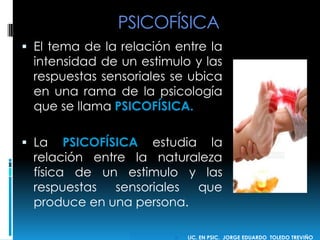 PSICOFÍSICA
 El tema de la relación entre la
intensidad de un estimulo y las
respuestas sensoriales se ubica
en una rama de la psicología
que se llama PSICOFÍSICA.
 La PSICOFÍSICA estudia la
relación entre la naturaleza
física de un estimulo y las
respuestas sensoriales que
produce en una persona.
 LIC. EN PSIC. JORGE EDUARDO TOLEDO TREVIÑO
 