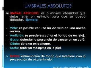 UMBRALES ABSOLUTOS
 UMBRAL ABSOLUTO: es la mínima intensidad que
debe tener un estímulo para que se pueda
detectar. Ejemplo:
- Vista: es posible ver una luz de vela en una noche
oscura.
- Audición: se puede escuchar el tic-tac de un reloj.
- Gusto: detectar la presencia de azúcar en un café.
- Olfato: detener un perfume.
- Tacto: sentir un mosquito en la piel.
 RUIDO: estimulación de fondo que interfiere con la
percepción de otro estímulo.
 LIC. EN PSIC. JORGE EDUARDO TOLEDO TREVIÑO
 