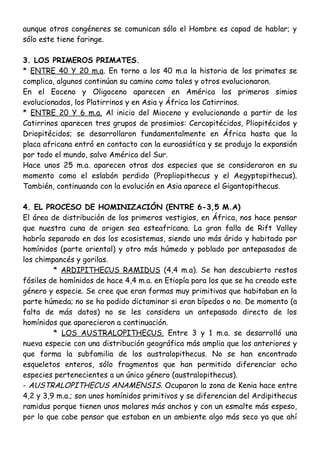 aunque otros congéneres se comunican sólo el Hombre es capad de hablar; y
sólo este tiene faringe.
3. LOS PRIMEROS PRIMATES.
* ENTRE 40 Y 20 m.a. En torno a los 40 m.a la historia de los primates se
complica, algunos continúan su camino como tales y otros evolucionaron.
En el Eoceno y Oligoceno aparecen en América los primeros simios
evolucionados, los Platirrinos y en Asia y África los Catirrinos.
* ENTRE 20 Y 6 m.a. Al inicio del Mioceno y evolucionando a partir de los
Catirrinos aparecen tres grupos de prosimios: Cercopitécidos, Pliopitécidos y
Driopitécidos; se desarrollaron fundamentalmente en África hasta que la
placa africana entró en contacto con la euroasiática y se produjo la expansión
por todo el mundo, salvo América del Sur.
Hace unos 25 m.a. aparecen otras dos especies que se consideraron en su
momento como el eslabón perdido (Propliopithecus y el Aegyptopithecus).
También, continuando con la evolución en Asia aparece el Gigantopithecus.
4. EL PROCESO DE HOMINIZACIÓN (ENTRE 6-3,5 M.A)
El área de distribución de los primeros vestigios, en África, nos hace pensar
que nuestra cuna de origen sea esteafricana. La gran falla de Rift Valley
habría separado en dos los ecosistemas, siendo uno más árido y habitado por
homínidos (parte oriental) y otro más húmedo y poblado por antepasados de
los chimpancés y gorilas.
* ARDIPITHECUS RAMIDUS (4,4 m.a). Se han descubierto restos
fósiles de homínidos de hace 4,4 m.a. en Etiopía para los que se ha creado este
género y especie. Se cree que eran formas muy primitivas que habitaban en la
parte húmeda; no se ha podido dictaminar si eran bípedos o no. De momento (a
falta de más datos) no se les considera un antepasado directo de los
homínidos que aparecieron a continuación.
* LOS AUSTRALOPITHECUS. Entre 3 y 1 m.a. se desarrolló una
nueva especie con una distribución geográfica más amplia que los anteriores y
que forma la subfamilia de los australopithecus. No se han encontrado
esqueletos enteros, sólo fragmentos que han permitido diferenciar ocho
especies pertenecientes a un único género (australopithecus).
- AUSTRALOPITHECUS ANAMENSIS. Ocuparon la zona de Kenia hace entre
4,2 y 3,9 m.a.; son unos homínidos primitivos y se diferencian del Ardipithecus
ramidus porque tienen unos molares más anchos y con un esmalte más espeso,
por lo que cabe pensar que estaban en un ambiente algo más seco ya que ahí
 