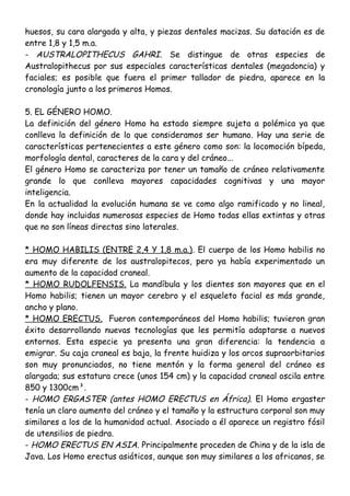huesos, su cara alargada y alta, y piezas dentales macizas. Su datación es de
entre 1,8 y 1,5 m.a.
- AUSTRALOPITHECUS GAHRI. Se distingue de otras especies de
Australopithecus por sus especiales características dentales (megadoncia) y
faciales; es posible que fuera el primer tallador de piedra, aparece en la
cronología junto a los primeros Homos.
5. EL GÉNERO HOMO.
La definición del género Homo ha estado siempre sujeta a polémica ya que
conlleva la definición de lo que consideramos ser humano. Hay una serie de
características pertenecientes a este género como son: la locomoción bípeda,
morfología dental, caracteres de la cara y del cráneo...
El género Homo se caracteriza por tener un tamaño de cráneo relativamente
grande lo que conlleva mayores capacidades cognitivas y una mayor
inteligencia.
En la actualidad la evolución humana se ve como algo ramificado y no lineal,
donde hay incluidas numerosas especies de Homo todas ellas extintas y otras
que no son líneas directas sino laterales.
* HOMO HABILIS (ENTRE 2,4 Y 1,8 m.a.). El cuerpo de los Homo habilis no
era muy diferente de los australopitecos, pero ya había experimentado un
aumento de la capacidad craneal.
* HOMO RUDOLFENSIS. La mandíbula y los dientes son mayores que en el
Homo habilis; tienen un mayor cerebro y el esqueleto facial es más grande,
ancho y plano.
* HOMO ERECTUS. Fueron contemporáneos del Homo habilis; tuvieron gran
éxito desarrollando nuevas tecnologías que les permitía adaptarse a nuevos
entornos. Esta especie ya presenta una gran diferencia: la tendencia a
emigrar. Su caja craneal es baja, la frente huidiza y los arcos supraorbitarios
son muy pronunciados, no tiene mentón y la forma general del cráneo es
alargada; sus estatura crece (unos 154 cm) y la capacidad craneal oscila entre
850 y 1300cm³.
- HOMO ERGASTER (antes HOMO ERECTUS en África). El Homo ergaster
tenía un claro aumento del cráneo y el tamaño y la estructura corporal son muy
similares a los de la humanidad actual. Asociado a él aparece un registro fósil
de utensilios de piedra.
- HOMO ERECTUS EN ASIA. Principalmente proceden de China y de la isla de
Java. Los Homo erectus asiáticos, aunque son muy similares a los africanos, se
 