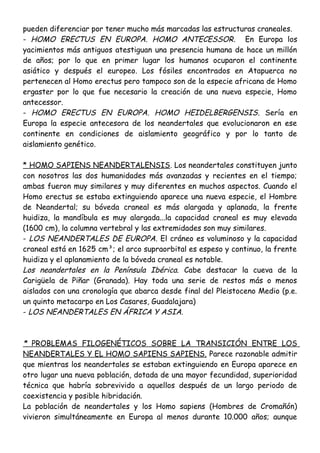 pueden diferenciar por tener mucho más marcadas las estructuras craneales.
- HOMO ERECTUS EN EUROPA. HOMO ANTECESSOR. En Europa los
yacimientos más antiguos atestiguan una presencia humana de hace un millón
de años; por lo que en primer lugar los humanos ocuparon el continente
asiático y después el europeo. Los fósiles encontrados en Atapuerca no
pertenecen al Homo erectus pero tampoco son de la especie africana de Homo
ergaster por lo que fue necesario la creación de una nueva especie, Homo
antecessor.
- HOMO ERECTUS EN EUROPA. HOMO HEIDELBERGENSIS. Sería en
Europa la especie antecesora de los neandertales que evolucionaron en ese
continente en condiciones de aislamiento geográfico y por lo tanto de
aislamiento genético.
* HOMO SAPIENS NEANDERTALENSIS. Los neandertales constituyen junto
con nosotros las dos humanidades más avanzadas y recientes en el tiempo;
ambas fueron muy similares y muy diferentes en muchos aspectos. Cuando el
Homo erectus se estaba extinguiendo aparece una nueva especie, el Hombre
de Neandertal; su bóveda craneal es más alargada y aplanada, la frente
huidiza, la mandíbula es muy alargada...la capacidad craneal es muy elevada
(1600 cm), la columna vertebral y las extremidades son muy similares.
- LOS NEANDERTALES DE EUROPA. El cráneo es voluminoso y la capacidad
craneal está en 1625 cm³; el arco supraorbital es espeso y continuo, la frente
huidiza y el aplanamiento de la bóveda craneal es notable.
Los neandertales en la Península Ibérica. Cabe destacar la cueva de la
Carigüela de Piñar (Granada). Hay toda una serie de restos más o menos
aislados con una cronología que abarca desde final del Pleistoceno Medio (p.e.
un quinto metacarpo en Los Casares, Guadalajara)
- LOS NEANDERTALES EN ÁFRICA Y ASIA.
* PROBLEMAS FILOGENÉTICOS SOBRE LA TRANSICIÓN ENTRE LOS
NEANDERTALES Y EL HOMO SAPIENS SAPIENS. Parece razonable admitir
que mientras los neandertales se estaban extinguiendo en Europa aparece en
otro lugar una nueva población, dotada de una mayor fecundidad, superioridad
técnica que habría sobrevivido a aquellos después de un largo periodo de
coexistencia y posible hibridación.
La población de neandertales y los Homo sapiens (Hombres de Cromañón)
vivieron simultáneamente en Europa al menos durante 10.000 años; aunque
 