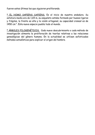 fueron estos últimos los que siguieron proliferando.
* EL HOMO SAPIENS SAPIENS. Es el inicio de nuestra andadura. Su
estatura media era de 1,65 m, su esqueleto estaba formado por huesos ligeros
y frágiles, la frente es alta y la visión ortogonal, su capacidad craneal es de
1450 cm³. Esta nueva especie puebla todo el mundo.
* ÁRBOLES FILOGENÉTICOS. Cada nuevo descubrimiento o cada método de
investigación alimenta la proliferación de teorías relativas a las relaciones
genealógicas del género humano. En la actualidad se utilizan sofisticados
métodos estadísticos para explicar el origen del hombre.
 