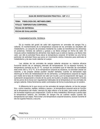 FACULTAD DE CIENCIAS DE LA SALUDCARRERA DE BIOQUÍMICA Y FARMACIA
U N I V E R S I D A D D E A Q U I N O B O L I V I A
FUNDAMENTACIÓN TEÓRICA
Es la medida del grado de calor del organismo en animales de sangre fría y
caliente. El mantenimiento de la temperatura corporal de los animales es resultado del
metabolismo, un conjunto de procesos mediante los cuales se transforman los alimentos
en proteínas, hidratos de carbono y grasas y se libera energía en forma de calor. El
músculo activo metaboliza los alimentos más rápido que si está en reposo y se libera más
calor, por ello la actividad física eleva la temperatura corporal. El temblor es una forma
particular de actividad física que pone en movimiento ciertos músculos para estimular el
metabolismo y de ese modo calentar el cuerpo.
Las células de los animales de sangre caliente alcanzan su máxima eficacia
funcional dentro de un estrecho intervalo de temperaturas. En la especie humana, la
temperatura correcta es de 37 ºC, aunque se considera que el intervalo de normalidad
está entre 36,4 y 37,2 ºC. Si la temperatura corporal es excesiva, la actividad celular se
resiente, y las propias células pueden resultar dañadas; cuando es demasiado baja
disminuye el ritmo de metabolización de los alimentos. La temperatura corporal se regula
por medio de la tasa de irradiación de calor por la piel y por la evaporación del agua. La
sudoración (evaporación a través de los poros de la piel) y el jadeo (evaporación a través
de los poros de la boca) son reguladores habituales de la temperatura en los animales de
sangre caliente. Estos fenómenos están controlados de forma involuntaria por el cerebro.
A diferencia de lo que ocurre en los animales de sangre caliente, en los de sangre
fría —como insectos, reptiles, anfibios y peces— la temperatura corporal varía en función
de la temperatura del medio; siempre es algo inferior a la de éste, para evitar la pérdida
de humedad orgánica por evaporación. Como el ritmo metabólico disminuye cuando baja
la temperatura exterior, los animales de sangre fría se vuelven torpes cuando las
temperaturas son bajas. Para evitar una temperatura corporal excesiva, buscan durante el
día los lugares frescos y oscuros.
PRÁCTICA
GUIA DE INVESTIGACION PRACTICA - GIP # 2
TEMA: FISIOLOGÍA DEL METABOLISMO.
TITULO: TEMPERATURA CORPORAL.
FECHA DE ENTREGA:
FECHA DE EVALUACIÓN:
 