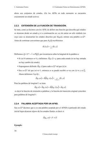 2. Autómatas Finitos 2.2 Autómatas Finitos no Deterministas (AFND)
© Inmaculada Luengo
34
ahora son conjuntos de estados. (En los AFDs en todo momento se encuentra
exactamente un estado activo).
2.2.3 EXTENSIÓN DE LA FUNCIÓN DE TRANSICIÓN.
Se trata, como ya hicimos con los AFD, de definir una función que describa qué estados
se alcanzan desde un estado q si a continuación en vez de entrar un sólo símbolo (en
cuyo caso se alcanzarían los estados descritos por δ(q,a)), entrara una palabra ω∈Σ*.
Antes de continuar convenimos que para A⊆Q escribiremos
( ) ( )a,rδa,Aδ
Ar∈
∪=
Definimos ( )QP*Q δˆ
⎯→⎯Σ× , por recurrencia sobre la longitud de la palabra ω.
Si |ω|=0 entonces ω=λ y definimos ( ) qλ,qδˆ = para cada estado (si no hay entrada
no hay cambio de estado).
Supongamos definido ( )x,qδˆ para cada x∈Σ* tal que |x|≤n.
Sea ω∈Σ* tal que |ω|=n+1, entonces ω se puede escribir ω=xa con |x|=n y a∈∑.
Ahora definimos ∀q∈Q ,
( ) ( )( ) ( )
( )a,rδa,x,qδˆδxa,qδˆ
x,qδˆr∈
∪==
Para las palabras de longitud 1 se tiene
( ) ( ) ( )( ) ( )a,qδa,λ,qδˆδaλ,qδˆa,qδˆ ===
es decir la función de extensión a palabras y la función de transición original coinciden
para palabras de longitud 1.
2.2.4 PALABRA ACEPTADA POR UN AFND.
Sea ω∈Σ* decimos que ω es una palabra aceptada por el AFND si partiendo del estado
inicial logra alcanzar alguno de los estados finales, es decir si
( ) ∅≠∩ Fq ωδ ,ˆ
0
Ejemplo:
 