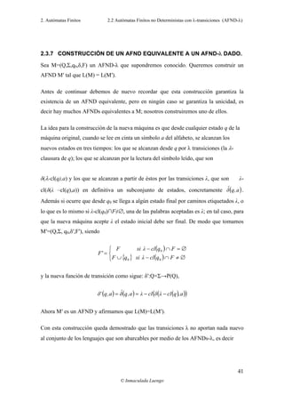 2. Autómatas Finitos 2.2 Autómatas Finitos no Deterministas con λ-transiciones (AFND-λ)
© Inmaculada Luengo
41
2.3.7 CONSTRUCCIÓN DE UN AFND EQUIVALENTE A UN AFND-λ DADO.
Sea M=(Q,Σ,q0,δ,F) un AFND-λ que supondremos conocido. Queremos construir un
AFND M′ tal que L(M) = L(M′).
Antes de continuar debemos de nuevo recordar que esta construcción garantiza la
existencia de un AFND equivalente, pero en ningún caso se garantiza la unicidad, es
decir hay muchos AFNDs equivalentes a M; nosotros construiremos uno de ellos.
La idea para la construcción de la nueva máquina es que desde cualquier estado q de la
máquina original, cuando se lee en cinta un símbolo a del alfabeto, se alcanzan los
nuevos estados en tres tiempos: los que se alcanzan desde q por λ transiciones (la λ-
clausura de q); los que se alcanzan por la lectura del símbolo leído, que son
δ(λ-cl(q),a) y los que se alcanzan a partir de éstos por las transiciones λ, que son λ-
cl(δ(λ –cl(q),a)) en definitiva un subconjunto de estados, concretamente ( )a,qδˆ .
Además si ocurre que desde q0 se llega a algún estado final por caminos etiquetados λ, o
lo que es lo mismo si λ-cl(q0)∩F≠∅, una de las palabras aceptadas es λ; en tal caso, para
que la nueva máquina acepte λ el estado inicial debe ser final. De modo que tomamos
M′=(Q,Σ, q0,δ′,F′), siendo
( )
{ } ( )⎩
⎨
⎧
∅≠∩−∪
∅=∩−
=
FqclλsiqF
FqclλsiF
'F
00
0
y la nueva función de transición como sigue: δ′:Q×Σ→P(Q),
( ) ( ) ( )( )( )a,qclλδclλa,qδˆa,q'δ −−==
Ahora M′ es un AFND y afirmamos que L(M)=L(M′).
Con esta construcción queda demostrado que las transiciones λ no aportan nada nuevo
al conjunto de los lenguajes que son abarcables por medio de los AFNDs-λ, es decir
 