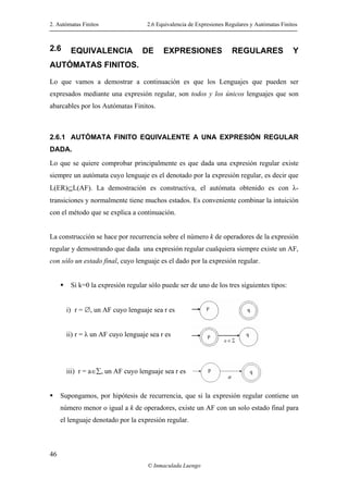 2. Autómatas Finitos 2.6 Equivalencia de Expresiones Regulares y Autómatas Finitos
© Inmaculada Luengo
46
2.6 EQUIVALENCIA DE EXPRESIONES REGULARES Y
AUTÓMATAS FINITOS.
Lo que vamos a demostrar a continuación es que los Lenguajes que pueden ser
expresados mediante una expresión regular, son todos y los únicos lenguajes que son
abarcables por los Autómatas Finitos.
2.6.1 AUTÓMATA FINITO EQUIVALENTE A UNA EXPRESIÓN REGULAR
DADA.
Lo que se quiere comprobar principalmente es que dada una expresión regular existe
siempre un autómata cuyo lenguaje es el denotado por la expresión regular, es decir que
L(ER)⊆L(AF). La demostración es constructiva, el autómata obtenido es con λ-
transiciones y normalmente tiene muchos estados. Es conveniente combinar la intuición
con el método que se explica a continuación.
La construcción se hace por recurrencia sobre el número k de operadores de la expresión
regular y demostrando que dada una expresión regular cualquiera siempre existe un AF,
con sólo un estado final, cuyo lenguaje es el dado por la expresión regular.
Si k=0 la expresión regular sólo puede ser de uno de los tres siguientes tipos:
i) r = ∅, un AF cuyo lenguaje sea r es
ii) r = λ un AF cuyo lenguaje sea r es
iii) r = a∈∑, un AF cuyo lenguaje sea r es
Supongamos, por hipótesis de recurrencia, que si la expresión regular contiene un
número menor o igual a k de operadores, existe un AF con un solo estado final para
el lenguaje denotado por la expresión regular.
 