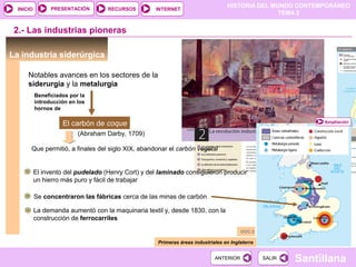 HISTORIA DEL MUNDO CONTEMPORÁNEO
TEMA 2
RECURSOS INTERNETPRESENTACIÓN
Santillana
INICIO
SALIRSALIRANTERIORANTERIOR
La industria siderúrgica
2.- Las industrias pioneras
Notables avances en los sectores de la
siderurgia y la metalurgia
Primeras áreas industriales en Inglaterra
Beneficiados por la
introducción en los
hornos de
El carbón de coque
(Abraham Darby, 1709)
Que permitió, a finales del siglo XIX, abandonar el carbón vegetal
El invento del pudelado (Henry Cort) y del laminado consiguieron producir
un hierro más puro y fácil de trabajar
Se concentraron las fábricas cerca de las minas de carbón
La demanda aumentó con la maquinaria textil y, desde 1830, con la
construcción de ferrocarriles
Ampliación
DOC.5
 