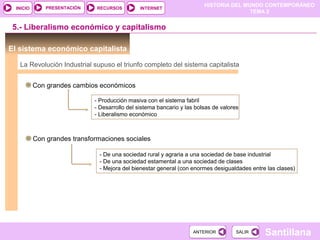 HISTORIA DEL MUNDO CONTEMPORÁNEO
TEMA 2
RECURSOS INTERNETPRESENTACIÓN
Santillana
INICIO
SALIRSALIRANTERIORANTERIOR
5.- Liberalismo económico y capitalismo
El sistema económico capitalista
La Revolución Industrial supuso el triunfo completo del sistema capitalista
Con grandes cambios económicos
- Producción masiva con el sistema fabril
- Desarrollo del sistema bancario y las bolsas de valores
- Liberalismo económico
Con grandes transformaciones sociales
- De una sociedad rural y agraria a una sociedad de base industrial
- De una sociedad estamental a una sociedad de clases
- Mejora del bienestar general (con enormes desigualdades entre las clases)
 