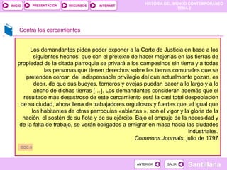 HISTORIA DEL MUNDO CONTEMPORÁNEO
TEMA 2
RECURSOS INTERNETPRESENTACIÓN
Santillana
INICIO
SALIRSALIRANTERIORANTERIOR
Contra los cercamientos
Los demandantes piden poder exponer a la Corte de Justicia en base a los
siguientes hechos: que con el pretexto de hacer mejorías en las tierras de
propiedad de la citada parroquia se privará a los campesinos sin tierra y a todas
las personas que tienen derechos sobre las tierras comunales que se
pretenden cercar, del indispensable privilegio del que actualmente gozan, es
decir, de que sus bueyes, terneros y ovejas puedan pacer a lo largo y a lo
ancho de dichas tierras […]. Los demandantes consideran además que el
resultado más desastroso de este cercamiento será la casi total despoblación
de su ciudad, ahora llena de trabajadores orgullosos y fuertes que, al igual que
los habitantes de otras parroquias «abiertas », son el vigor y la gloria de la
nación, el sostén de su flota y de su ejército. Bajo el empuje de la necesidad y
de la falta de trabajo, se verán obligados a emigrar en masa hacia las ciudades
industriales.
Commons Journals, julio de 1797
DOC.6
 