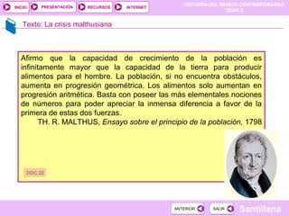 HISTORIA DEL MUNDO CONTEMPORÁNEO
TEMA 2
RECURSOS INTERNETPRESENTACIÓN
Santillana
INICIO
SALIRSALIRANTERIORANTERIOR
Texto: La crisis malthusiana
Afirmo que la capacidad de crecimiento de la población es
infinitamente mayor que la capacidad de la tierra para producir
alimentos para el hombre. La población, si no encuentra obstáculos,
aumenta en progresión geométrica. Los alimentos solo aumentan en
progresión aritmética. Basta con poseer las más elementales nociones
de números para poder apreciar la inmensa diferencia a favor de la
primera de estas dos fuerzas.
TH. R. MALTHUS, Ensayo sobre el principio de la población, 1798
DOC.22
 