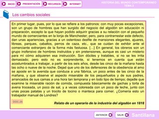 HISTORIA DEL MUNDO CONTEMPORÁNEO
TEMA 2
RECURSOS INTERNETPRESENTACIÓN
Santillana
INICIO
SALIRSALIRANTERIORANTERIOR
Los cambios sociales
En primer lugar, pues, por lo que se refiere a los patronos: con muy pocas excepciones,
son un grupo de hombres que han surgido del negocio del algodón sin educación ni
preparación, excepto la que hayan podido adquirir gracias a su relación con el pequeño
mundo de comerciantes en la lonja de Manchester; pero, para contrarrestar este defecto,
dan unas apariencias, gracias a un ostentoso desfile de mansiones elegantes, ajuares,
libreas, parques, caballos, perros de caza, etc., que se cuidan de exhibir ante el
comerciante extranjero de la forma más fastuosa. […] En general, los obreros son un
grupo inofensivo de hombres instruidos y sin pretensiones, aunque es casi un misterio
para mí cómo adquieren esa instrucción. Son dóciles y tratables, si no se les irrita
demasiado; pero esto no es sorprendente, si tenemos en cuenta que están
acostumbrados a trabajar, a partir de los seis años, desde las cinco de la mañana hasta
las ocho o nueve de la noche. Dejad que uno de los defensores de la obediencia al amo
se aposte en la avenida que conduce a una fábrica, un poco antes de las cinco de la
mañana, y que observe el aspecto miserable de los pequeñuelos y de sus padres,
arrancados de sus camas a una hora tan temprana y en todo tipo de tiempo; dejadle que
examine la miserable ración de comida, compuesta básicamente de gachas y torta de
avena troceada, un poco de sal, y a veces coloreada con un poco de leche, junto con
unas pocas patatas y un trocito de tocino o manteca para comer. ¿Comería esto un
trabajador manual de Londres?
Relato de un operario de la industria del algodón en 1818DOC.26
 