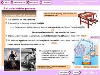 HISTORIA DEL MUNDO CONTEMPORÁNEO
TEMA 2
RECURSOS INTERNETPRESENTACIÓN
Santillana
INICIO
SALIRSALIRANTERIORANTERIOR
2.- Las industrias pioneras
La industria textil algodonera
Hiladora tradicional y vista de una hiladora
industrial del siglo XIX
DOC. 12
DOC. 4
Máquina de hilar Spinning Jenny inventada por
Hargreaves en 1764
Fue el motor de los cambios
El aumento de la demanda obligó a innovar
De la máquina de hilar Spinning Jenny al telar mecánico de Edmund Cartwright (1785)
Aumentaba la producción y se reducían los costes
El proceso de innovación se completaba con la máquina de vapor (James Watt, 1769)
La máquina de vapor
La industria algodonera se centró en la región de Lancashire (Manchester, Liverpool)
La mayor parte del algodón procedía de los EE. UU.
La industria algodonera fue un
estímulo para la agricultura
(materias primeras), la siderurgia
(maquinas) y la minería (carbón y
minerales)
Ampliación
DOC.12
 