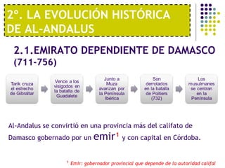 2º. LA EVOLUCIÓN HISTÓRICA
DE AL-ANDALUS
2.1.EMIRATO DEPENDIENTE DE DAMASCO
(711-756)
Al-Andalus se convirtió en una provincia más del califato de
Damasco gobernado por un emir¹ y con capital en Córdoba.
¹ Emir: gobernador provincial que depende de la autoridad califal
 
