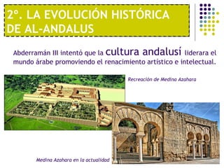1º. UNA ECONOMÍA MODERNA
2º. LA EVOLUCIÓN HISTÓRICA
DE AL-ANDALUS
Abderramán III intentó que la cultura andalusí liderara el
mundo árabe promoviendo el renacimiento artístico e intelectual.
Recreación de Medina Azahara
Medina Azahara en la actualidad
 