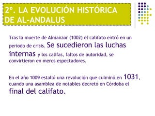 1º. UNA ECONOMÍA MODERNA
2º. LA EVOLUCIÓN HISTÓRICA
DE AL-ANDALUS
Tras la muerte de Almanzor (1002) el califato entró en un
periodo de crisis. Se sucedieron las luchas
internas y los califas, faltos de autoridad, se
convirtieron en meros espectadores.
En el año 1009 estalló una revolución que culminó en 1031,
cuando una asamblea de notables decretó en Córdoba el
final del califato.
 
