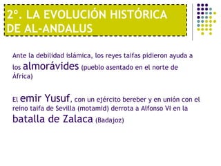 2º. LA EVOLUCIÓN HISTÓRICA
DE AL-ANDALUS
Ante la debilidad islámica, los reyes taifas pidieron ayuda a
los almorávides (pueblo asentado en el norte de
África)
El emir Yusuf, con un ejército bereber y en unión con el
reino taifa de Sevilla (motamid) derrota a Alfonso VI en la
batalla de Zalaca (Badajoz)
 