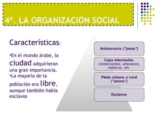 4º. LA ORGANIZACIÓN SOCIAL
Características:
•En el mundo árabe, la
ciudad adquirieron
una gran importancia.
•La mayoría de la
población era libre,
aunque también había
esclavos
 