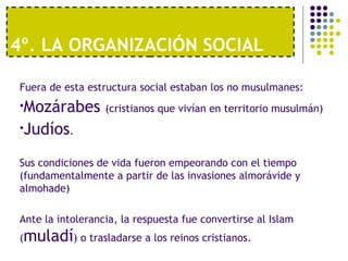 4º. LA ORGANIZACIÓN SOCIAL
Fuera de esta estructura social estaban los no musulmanes:
•Mozárabes (cristianos que vivían en territorio musulmán)
•Judíos.
Sus condiciones de vida fueron empeorando con el tiempo
(fundamentalmente a partir de las invasiones almorávide y
almohade)
Ante la intolerancia, la respuesta fue convertirse al Islam
(muladí) o trasladarse a los reinos cristianos.
 