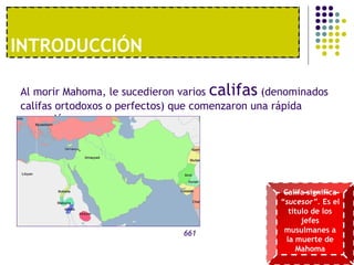 1º. UNA ECONOMÍA MODERNAINTRODUCCIÓN
Al morir Mahoma, le sucedieron varios califas (denominados
califas ortodoxos o perfectos) que comenzaron una rápida
expansión.
661
Califa significa
“sucesor”. Es el
título de los
jefes
musulmanes a
la muerte de
Mahoma
 