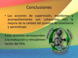 Conclusiones
• Las acciones de supervisión, monitoreo y
acompañamiento son coherentes con la
mejora de la calidad del proceso de enseñanza
y aprendizaje.
Estas acciones corresponden
a la evaluación y retroalimen-
tación del PEA.
 