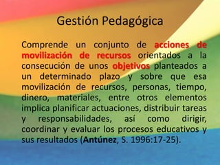 Gestión Pedagógica
Comprende un conjunto de acciones de
movilización de recursos orientados a la
consecución de unos objetivos planteados a
un determinado plazo y sobre que esa
movilización de recursos, personas, tiempo,
dinero, materiales, entre otros elementos
implica planificar actuaciones, distribuir tareas
y responsabilidades, así como dirigir,
coordinar y evaluar los procesos educativos y
sus resultados (Antúnez, S. 1996:17-25).
 