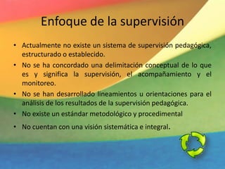Enfoque de la supervisión
• Actualmente no existe un sistema de supervisión pedagógica,
estructurado o establecido.
• No se ha concordado una delimitación conceptual de lo que
es y significa la supervisión, el acompañamiento y el
monitoreo.
• No se han desarrollado lineamientos u orientaciones para el
análisis de los resultados de la supervisión pedagógica.
• No existe un estándar metodológico y procedimental
• No cuentan con una visión sistemática e integral.
 