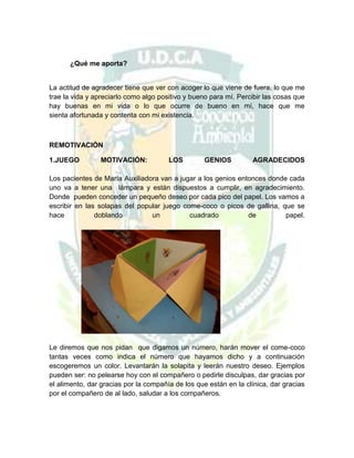 ¿Qué me aporta?

La actitud de agradecer tiene que ver con acoger lo que viene de fuera, lo que me
trae la vida y apreciarlo como algo positivo y bueno para mí. Percibir las cosas que
hay buenas en mi vida o lo que ocurre de bueno en mí, hace que me
sienta afortunada y contenta con mi existencia.

REMOTIVACIÓN
1.JUEGO

MOTIVACIÓN:

LOS

GENIOS

AGRADECIDOS

Los pacientes de María Auxiliadora van a jugar a los genios entonces donde cada
uno va a tener una lámpara y están dispuestos a cumplir, en agradecimiento.
Donde pueden conceder un pequeño deseo por cada pico del papel. Los vamos a
escribir en las solapas del popular juego come-coco o picos de gallina, que se
hace
doblando
un
cuadrado
de
papel.

Le diremos que nos pidan que digamos un número, harán mover el come-coco
tantas veces como indica el número que hayamos dicho y a continuación
escogeremos un color. Levantarán la solapita y leerán nuestro deseo. Ejemplos
pueden ser: no pelearse hoy con el compañero o pedirle disculpas, dar gracias por
el alimento, dar gracias por la compañía de los que están en la clínica, dar gracias
por el compañero de al lado, saludar a los compañeros.

 