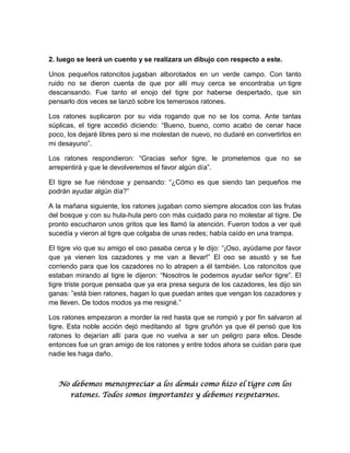 2. luego se leerá un cuento y se realizara un dibujo con respecto a este.
Unos pequeños ratoncitos jugaban alborotados en un verde campo. Con tanto
ruido no se dieron cuenta de que por allí muy cerca se encontraba un tigre
descansando. Fue tanto el enojo del tigre por haberse despertado, que sin
pensarlo dos veces se lanzó sobre los temerosos ratones.
Los ratones suplicaron por su vida rogando que no se los coma. Ante tantas
súplicas, el tigre accedió diciendo: “Bueno, bueno, como acabo de cenar hace
poco, los dejaré libres pero si me molestan de nuevo, no dudaré en convertirlos en
mi desayuno”.
Los ratones respondieron: “Gracias señor tigre, le prometemos que no se
arrepentirá y que le devolveremos el favor algún día”.
El tigre se fue riéndose y pensando: “¿Cómo es que siendo tan pequeños me
podrán ayudar algún día?”
A la mañana siguiente, los ratones jugaban como siempre alocados con las frutas
del bosque y con su hula-hula pero con más cuidado para no molestar al tigre. De
pronto escucharon unos gritos que les llamó la atención. Fueron todos a ver qué
sucedía y vieron al tigre que colgaba de unas redes; había caído en una trampa.
El tigre vio que su amigo el oso pasaba cerca y le dijo: “¡Oso, ayúdame por favor
que ya vienen los cazadores y me van a llevar!” El oso se asustó y se fue
corriendo para que los cazadores no lo atrapen a él también. Los ratoncitos que
estaban mirando al tigre le dijeron: “Nosotros le podemos ayudar señor tigre”. El
tigre triste porque pensaba que ya era presa segura de los cazadores, les dijo sin
ganas: ”está bien ratones, hagan lo que puedan antes que vengan los cazadores y
me lleven. De todos modos ya me resigné.”
Los ratones empezaron a morder la red hasta que se rompió y por fin salvaron al
tigre. Esta noble acción dejó meditando al tigre gruñón ya que él pensó que los
ratones lo dejarían allí para que no vuelva a ser un peligro para ellos. Desde
entonces fue un gran amigo de los ratones y entre todos ahora se cuidan para que
nadie les haga daño.

No debemos menospreciar a los demás como hizo el tigre con los
ratones. Todos somos importantes y debemos respetarnos.

 