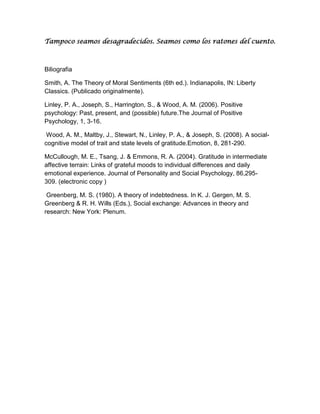 Tampoco seamos desagradecidos. Seamos como los ratones del cuento.

Biliografia
Smith, A. The Theory of Moral Sentiments (6th ed.). Indianapolis, IN: Liberty
Classics. (Publicado originalmente).
Linley, P. A., Joseph, S., Harrington, S., & Wood, A. M. (2006). Positive
psychology: Past, present, and (possible) future.The Journal of Positive
Psychology, 1, 3-16.
Wood, A. M., Maltby, J., Stewart, N., Linley, P. A., & Joseph, S. (2008). A socialcognitive model of trait and state levels of gratitude.Emotion, 8, 281-290.
McCullough, M. E., Tsang, J. & Emmons, R. A. (2004). Gratitude in intermediate
affective terrain: Links of grateful moods to individual differences and daily
emotional experience. Journal of Personality and Social Psychology, 86,295309. (electronic copy )
Greenberg, M. S. (1980). A theory of indebtedness. In K. J. Gergen, M. S.
Greenberg & R. H. Wills (Eds.), Social exchange: Advances in theory and
research: New York: Plenum.

 
