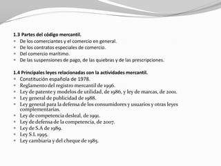 1.3 Partes del código mercantil.
 De los comerciantes y el comercio en general.
 De los contratos especiales de comercio.
 Del comercio marítimo.
 De las suspensiones de pago, de las quiebras y de las prescripciones.
1.4 Principales leyes relacionadas con la actividades mercantil.
 Constitución española de 1978.
 Reglamento del registro mercantil de 1996.
 Ley de patente y modelos de utilidad, de 1986, y ley de marcas, de 2001.
 Ley general de publicidad de 1988.
 Ley general para la defensa de los consumidores y usuarios y otras leyes
complementarias.
 Ley de competencia desleal, de 1991.
 Ley de defensa de la competencia, de 2007.
 Ley de S.A de 1989.
 Ley S.L 1995.
 Ley cambiaria y del cheque de 1985.

 