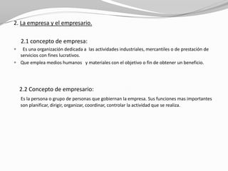 2. La empresa y el empresario.
2.1 concepto de empresa:


Es una organización dedicada a las actividades industriales, mercantiles o de prestación de
servicios con fines lucrativos.
 Que emplea medios humanos y materiales con el objetivo o fin de obtener un beneficio.

2.2 Concepto de empresario:
Es la persona o grupo de personas que gobiernan la empresa. Sus funciones mas importantes
son planificar, dirigir, organizar, coordinar, controlar la actividad que se realiza.

 