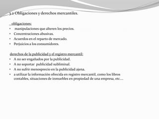 3.2 Obligaciones y derechos mercantiles.
obligaciones:
 manipulaciones que alteren los precios.
 Concentraciones abusivas.
 Acuerdos en el reparto de mercado.
 Perjuicios a los consumidores.
derechos de la publicidad y el registro mercantil:
 A no ser engañados por la publicidad.
 A no soportar publicidad subliminal.
 A no sufrir menosprecio en la publicidad ajena.
 a utilizar la información ofrecida en registro mercantil, como los libros
contables, situaciones de inmuebles en propiedad de una empresa, etc.…

 