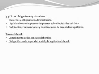 3.3 Otras obligaciones y derechos.
Derechos y obligaciones administración:
 Liquidar diversos impuestos(impuestos sobre Sociedades y el IVA)
 Podrá obtener subvenciones y bonificaciones de las entidades públicas.
Terreno laboral:
 Cumplimento de los contratos laborales.
 Obligación con la seguridad social y la legislación laboral.

 