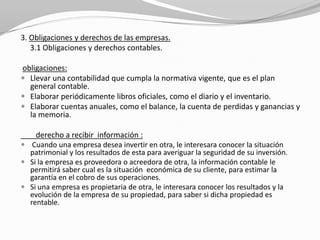 3. Obligaciones y derechos de las empresas.
3.1 Obligaciones y derechos contables.
obligaciones:
 Llevar una contabilidad que cumpla la normativa vigente, que es el plan
general contable.
 Elaborar periódicamente libros oficiales, como el diario y el inventario.
 Elaborar cuentas anuales, como el balance, la cuenta de perdidas y ganancias y
la memoria.
derecho a recibir información :
 Cuando una empresa desea invertir en otra, le interesara conocer la situación

patrimonial y los resultados de esta para averiguar la seguridad de su inversión.
 Si la empresa es proveedora o acreedora de otra, la información contable le
permitirá saber cual es la situación económica de su cliente, para estimar la
garantía en el cobro de sus operaciones.
 Si una empresa es propietaria de otra, le interesara conocer los resultados y la
evolución de la empresa de su propiedad, para saber si dicha propiedad es
rentable.

 