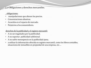 3.2 Obligaciones y derechos mercantiles.
obligaciones:
 manipulaciones que alteren los precios.
 Concentraciones abusivas.
 Acuerdos en el reparto de mercado.
 Perjuicios a los consumidores.
derechos de la publicidad y el registro mercantil:
 A no ser engañados por la publicidad.
 A no soportar publicidad subliminal.
 A no sufrir menosprecio en la publicidad ajena.
 a utilizar la información ofrecida en registro mercantil, como los libros contables,
situaciones de inmuebles en propiedad de una empresa, etc.…

 
