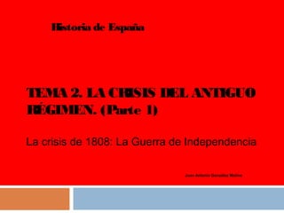 Historia de España

TEMA 2. LA CRISIS DEL ANTIGUO
RÉGIMEN. (Parte 1)
La crisis de 1808: La Guerra de Independencia
Juan Antonio González Molina

 
