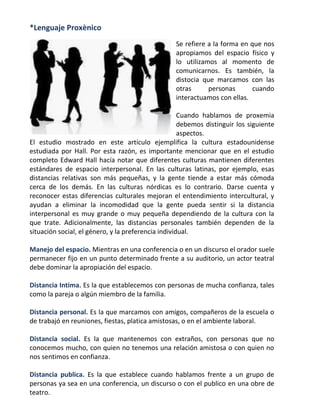 *Lenguaje Proxènico
Se refiere a la forma en que nos
apropiamos del espacio físico y
lo utilizamos al momento de
comunicarnos. Es también, la
distocia que marcamos con las
otras
personas
cuando
interactuamos con ellas.
Cuando hablamos de proxemia
debemos distinguir los siguiente
aspectos.
El estudio mostrado en este artículo ejemplifica la cultura estadounidense
estudiada por Hall. Por esta razón, es importante mencionar que en el estudio
completo Edward Hall hacía notar que diferentes culturas mantienen diferentes
estándares de espacio interpersonal. En las culturas latinas, por ejemplo, esas
distancias relativas son más pequeñas, y la gente tiende a estar más cómoda
cerca de los demás. En las culturas nórdicas es lo contrario. Darse cuenta y
reconocer estas diferencias culturales mejoran el entendimiento intercultural, y
ayudan a eliminar la incomodidad que la gente pueda sentir si la distancia
interpersonal es muy grande o muy pequeña dependiendo de la cultura con la
que trate. Adicionalmente, las distancias personales también dependen de la
situación social, el género, y la preferencia individual.
Manejo del espacio. Mientras en una conferencia o en un discurso el orador suele
permanecer fijo en un punto determinado frente a su auditorio, un actor teatral
debe dominar la apropiación del espacio.
Distancia Intima. Es la que establecemos con personas de mucha confianza, tales
como la pareja o algún miembro de la familia.
Distancia personal. Es la que marcamos con amigos, compañeros de la escuela o
de trabajó en reuniones, fiestas, platica amistosas, o en el ambiente laboral.
Distancia social. Es la que mantenemos con extraños, con personas que no
conocemos mucho, con quien no tenemos una relación amistosa o con quien no
nos sentimos en confianza.
Distancia publica. Es la que establece cuando hablamos frente a un grupo de
personas ya sea en una conferencia, un discurso o con el publico en una obre de
teatro.

 