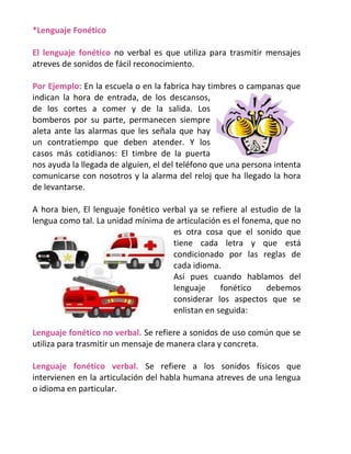 *Lenguaje Fonético
El lenguaje fonético no verbal es que utiliza para trasmitir mensajes
atreves de sonidos de fácil reconocimiento.
Por Ejemplo: En la escuela o en la fabrica hay timbres o campanas que
indican la hora de entrada, de los descansos,
de los cortes a comer y de la salida. Los
bomberos por su parte, permanecen siempre
aleta ante las alarmas que les señala que hay
un contratiempo que deben atender. Y los
casos más cotidianos: El timbre de la puerta
nos ayuda la llegada de alguien, el del teléfono que una persona intenta
comunicarse con nosotros y la alarma del reloj que ha llegado la hora
de levantarse.
A hora bien, El lenguaje fonético verbal ya se refiere al estudio de la
lengua como tal. La unidad mínima de articulación es el fonema, que no
es otra cosa que el sonido que
tiene cada letra y que está
condicionado por las reglas de
cada idioma.
Así pues cuando hablamos del
lenguaje
fonético
debemos
considerar los aspectos que se
enlistan en seguida:
Lenguaje fonético no verbal. Se refiere a sonidos de uso común que se
utiliza para trasmitir un mensaje de manera clara y concreta.
Lenguaje fonético verbal. Se refiere a los sonidos físicos que
intervienen en la articulación del habla humana atreves de una lengua
o idioma en particular.

 