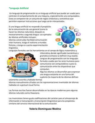 *Lenguaje Artificial
Un lenguaje de programación es un lenguaje artificial que puede ser usado para
controlar el comportamiento de una máquina, especialmente una computadora.
Estos se componen de un conjunto de reglas sintácticas y semánticas que
permiten expresar instrucciones que luego serán interpretadas.
Si una lengua artificial no responde al propósito
de la comunicación de uso general (como lo
hacen las idiomas naturales), después es
necesariamente a segunda lengua. Los ejemplos
de idiomas artificiales incluyen:
Idiomas construidas facilidad comunicación
inter-humana, traiga el realismo a mundos
ficticios, y tenga en cuenta experimentación
lingüística.
Lenguajes formales son las herramientas en el campo de lógica matemática y
informática donde significado (semántica) y
gramática (sintaxis) se definen muy exacto.
Lenguas de programación son los lenguajes
formales usados por los seres humanos para
comunicarse con computadoras o para la
comunicación entre los dispositivos que
computan.
Algunas idiomas se desarrollan para expresar
una lengua existente en una forma del
suplente (la mayoría de las idiomas definen
solamente a escrito y hablado forma):
Idiomas manualmente cifradas son las representaciones inventadas de idiomas
habladas en a gestual-visual forma.
Las formas escritas fueron desarrolladas en las épocas modernas para algunas
idiomas naturales como Hawaiano.
Las invenciones tienen gusto codificaciones del carácter para el almacenaje de
información o transcripción y transcripción (lingüística) para los propósitos
similares del servicio internacional de la comunicación.

Valeria Domínguez Medina

 