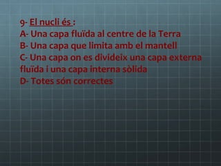 9- El nucli és :
A- Una capa fluïda al centre de la Terra
B- Una capa que limita amb el mantell
C- Una capa on es divideix una capa externa
fluïda i una capa interna sòlida
D- Totes són correctes

 