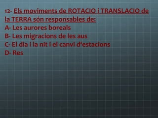 12- Els moviments de ROTACIO i TRANSLACIO de
la TERRA són responsables de:
A- Les aurores boreals
B- Les migracions de les aus
C- El dia i la nit i el canvi d‘estacions
D- Res

 