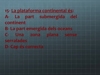 15- La plataforma continental és:
A- La part submergida del
continent
B- La part emergida dels oceans
C- Una zona plana sense
serralades
D- Cap és correcta

 